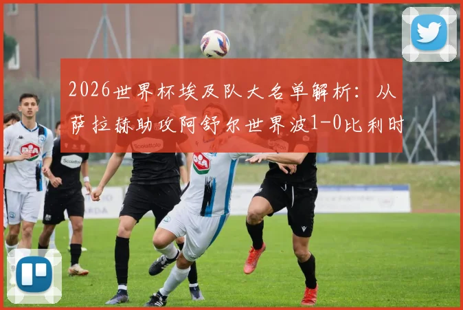 2026世界杯埃及队大名单解析:从萨拉赫助攻阿舒尔世界波1-0比利时,看非洲法老战术打法与阵容选择