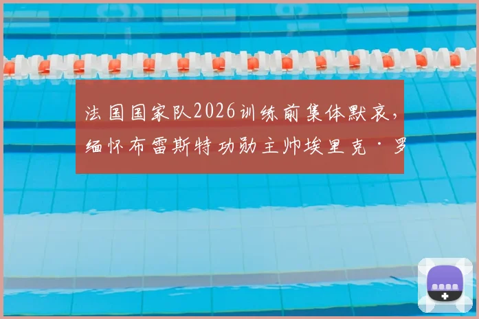 法国国家队2026训练前集体默哀,缅怀布雷斯特功勋主帅埃里克·罗伊,他的生涯与离世回顾