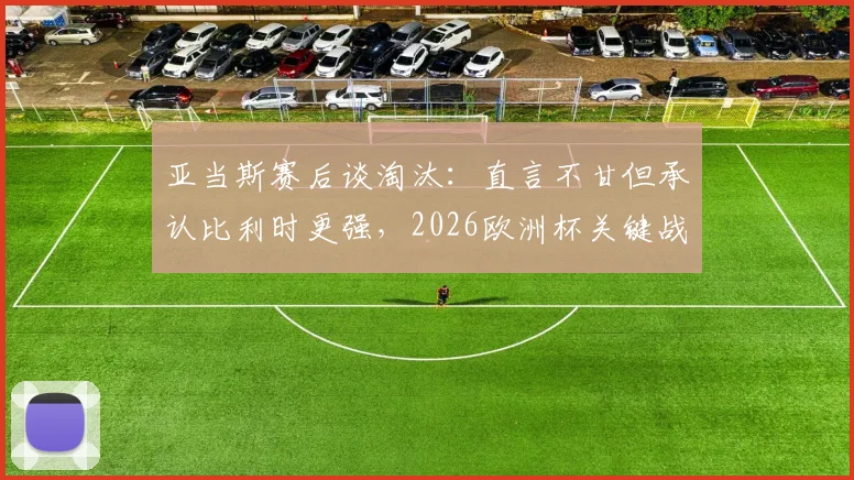 亚当斯赛后谈淘汰：直言不甘但承认比利时更强，2026欧洲杯关键战役复盘与球员采访视频