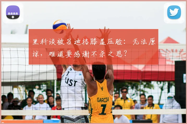 里科谈被吕迪格膝盖压脸:无法原谅,难道要感谢不杀之恩?