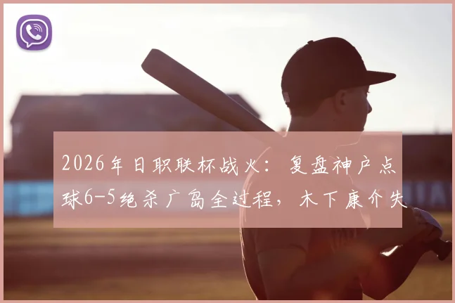 2026年日职联杯战火:复盘神户点球6-5绝杀广岛全过程,木下康介失点成转折?