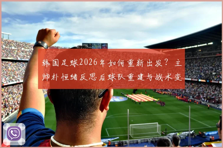 韩国足球2026年如何重新出发？主帅朴恒绪反思后球队重建与战术变革展望