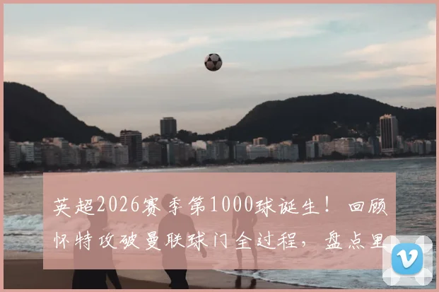 英超2026赛季第1000球诞生！回顾怀特攻破曼联球门全过程，盘点里程碑背后的联赛火力