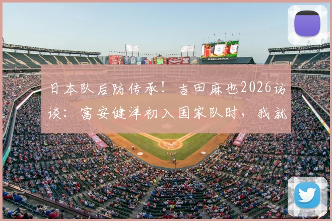 日本队后防传承！吉田麻也2026访谈：富安健洋初入国家队时，我就预见他可能超越我