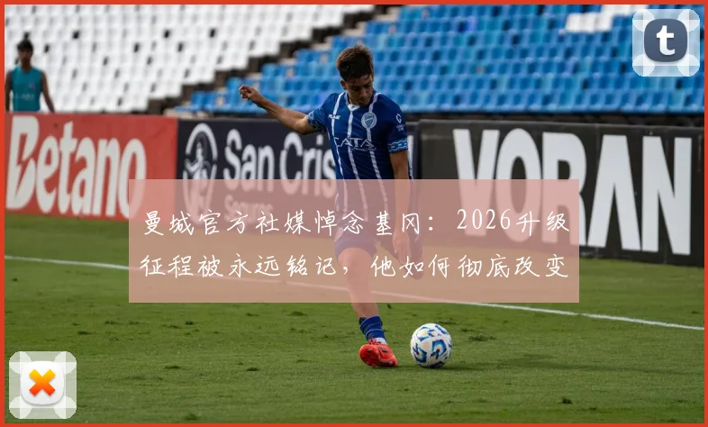 曼城官方社媒悼念基冈：2026升级征程被永远铭记，他如何彻底改变曼城命运