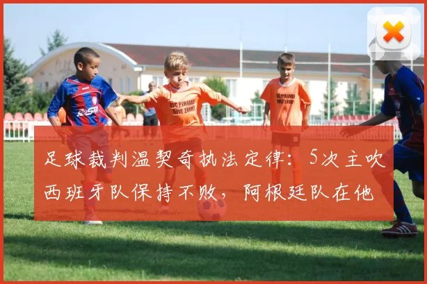 足球裁判温契奇执法定律：5次主吹西班牙队保持不败，阿根廷队在他哨下仅输给沙特一次，数据解析与战术关联探讨