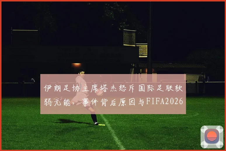 伊朗足协主席塔杰怒斥国际足联软弱无能，事件背后原因与FIFA2026年争议解读