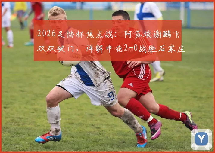 2026足协杯焦点战：阿苏埃谢鹏飞双双破门，详解申花2-0战胜石家庄功夫晋级之路