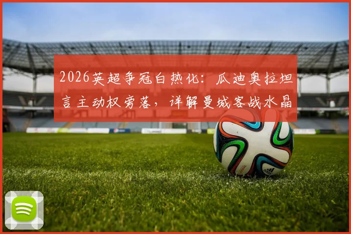 2026英超争冠白热化：瓜迪奥拉坦言主动权旁落，详解曼城客战水晶宫非胜不可的三大理由