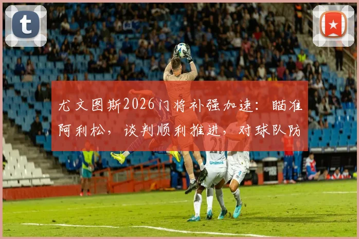 尤文图斯2026门将补强加速:瞄准阿利松,谈判顺利推进,对球队防线意味着什么?