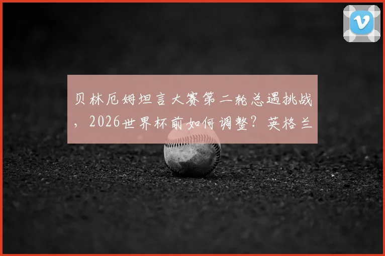 贝林厄姆坦言大赛第二轮总遇挑战，2026世界杯前如何调整？英格兰核心心态解析与破局之道
