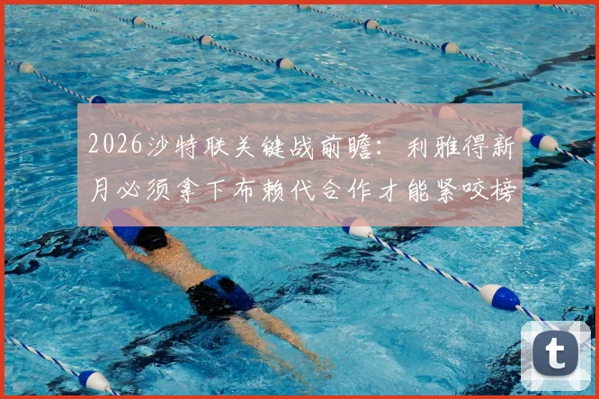2026沙特联关键战前瞻：利雅得新月必须拿下布赖代合作才能紧咬榜首，首回合曾险平