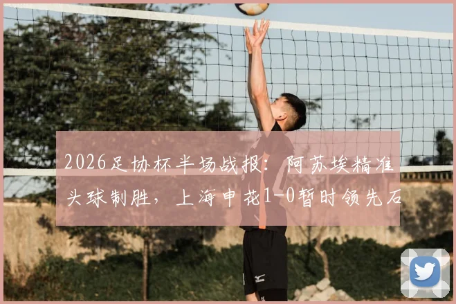 2026足协杯半场战报:阿苏埃精准头球制胜,上海申花1-0暂时领先石家庄功夫,半决赛关键进球全解析