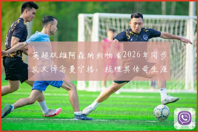 英超双雄阿森纳利物浦2026年同步发文悼念曼宁格，梳理其传奇生涯与逝世细节