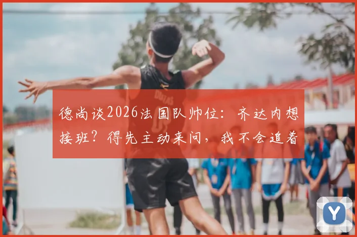 德尚谈2026法国队帅位：齐达内想接班？得先主动来问，我不会追着给建议
