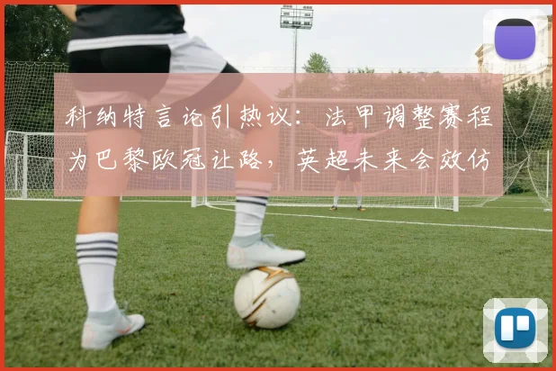 科纳特言论引热议：法甲调整赛程为巴黎欧冠让路，英超未来会效仿吗？深入探讨联赛与欧冠的平衡之道