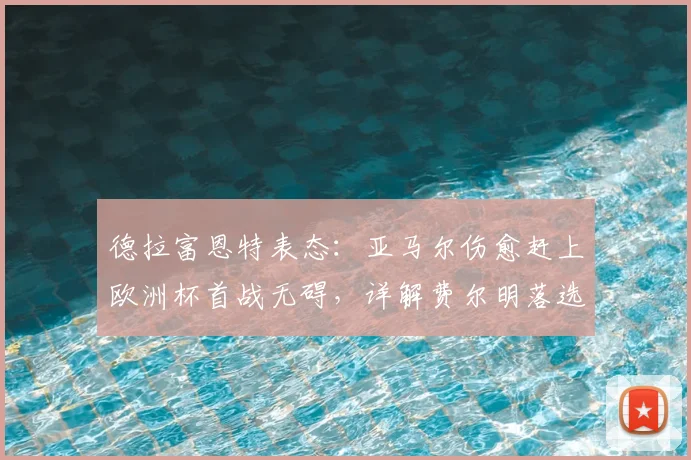 德拉富恩特表态：亚马尔伤愈赶上欧洲杯首战无碍，详解费尔明落选最令人遗憾原因