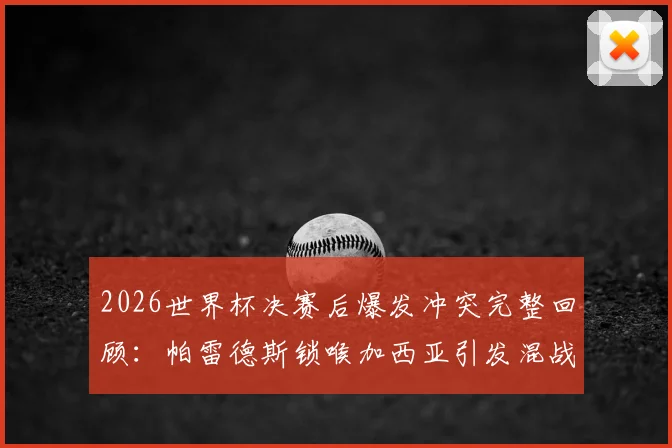 2026世界杯决赛后爆发冲突完整回顾：帕雷德斯锁喉加西亚引发混战，加维为何愤然回击？