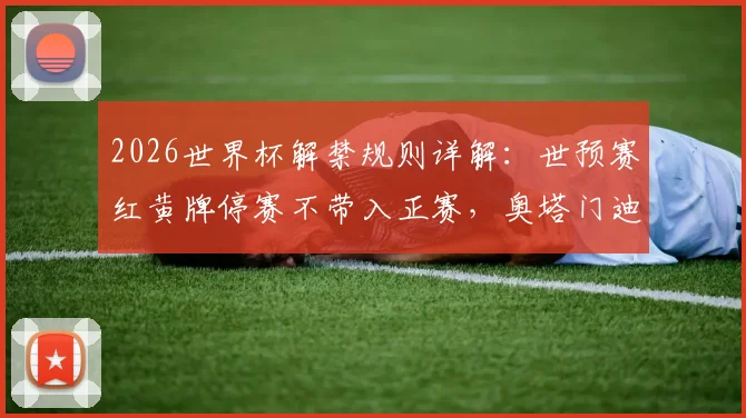 2026世界杯解禁规则详解：世预赛红黄牌停赛不带入正赛，奥塔门迪、凯塞多等球员受益