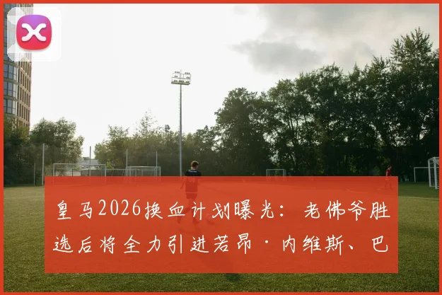 皇马2026换血计划曝光:老佛爷胜选后将全力引进若昂·内维斯、巴斯托尼和穆尼奥斯三大强援