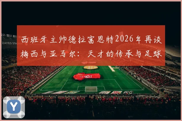 西班牙主帅德拉富恩特2026年再谈梅西与亚马尔:天才的传承与足球本身的魅力
