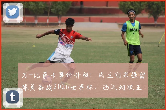 万-比萨卡事件升级:民主刚果强留球员备战2026世界杯,西汉姆联正式向国际足联提出申诉