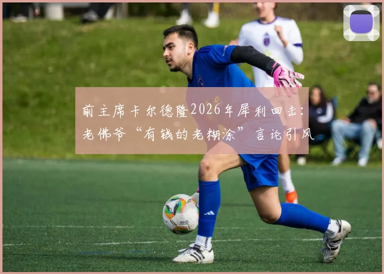 前主席卡尔德隆2026年犀利回击：老佛爷“有钱的老糊涂”言论引风波，皇马内部恩怨再成焦点