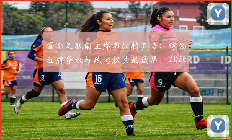 国际足联前主席布拉特直言：球场红牌争议与政治权力的边界，2026年足球改革焦点