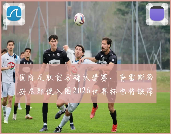 国际足联官方确认禁赛,普雷斯蒂安尼即使入围2026世界杯也将缺席前两轮小组赛