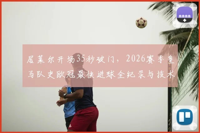 居莱尔开场35秒破门,2026赛季皇马队史欧冠最快进球全纪录与技术解析回放
