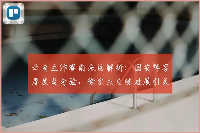 云南主帅赛前采访解析：国安阵容厚度是考验，徐宏杰合练进展引关注，2026赛季备战动态