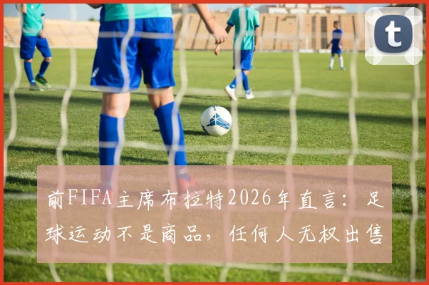 前FIFA主席布拉特2026年直言：足球运动不是商品，任何人无权出售这项全球第一运动