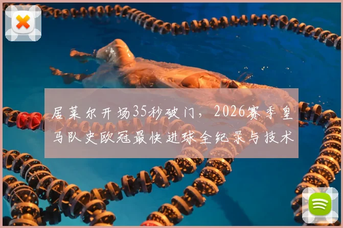 居莱尔开场35秒破门，2026赛季皇马队史欧冠最快进球全纪录与技术解析回放