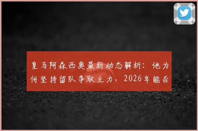 皇马阿森西奥最新动态解析:他为何坚持留队争取主力,2026年能否成功?