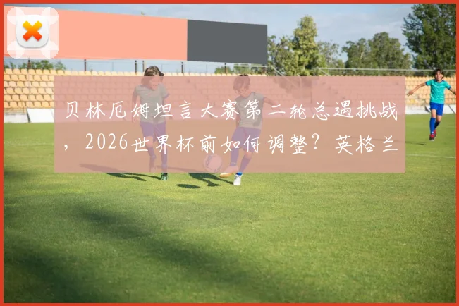 贝林厄姆坦言大赛第二轮总遇挑战，2026世界杯前如何调整？英格兰核心心态解析与破局之道
