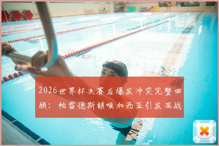 2026世界杯决赛后爆发冲突完整回顾：帕雷德斯锁喉加西亚引发混战，加维为何愤然回击？