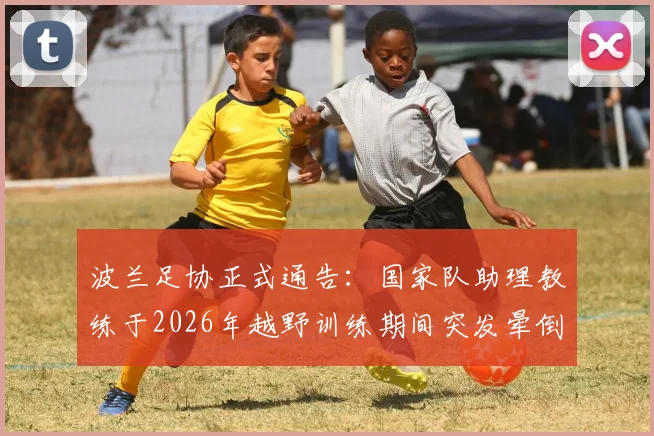 波兰足协正式通告：国家队助理教练于2026年越野训练期间突发晕倒，送医抢救不幸离世