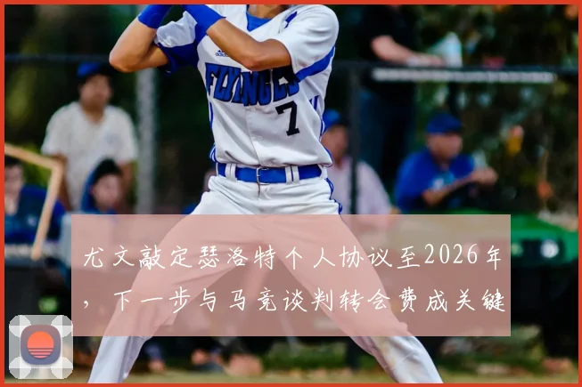 尤文敲定瑟洛特个人协议至2026年，下一步与马竞谈判转会费成关键，球迷需关注三大要点