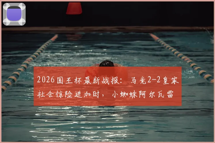 2026国王杯最新战报:马竞2-2皇家社会惊险进加时,小蜘蛛阿尔瓦雷斯90分钟绝平救主全回顾