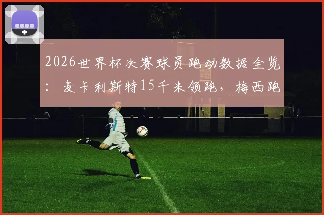2026世界杯决赛球员跑动数据全览:麦卡利斯特15千米领跑,梅西跑动距离引热议,附全场跑动排名解读