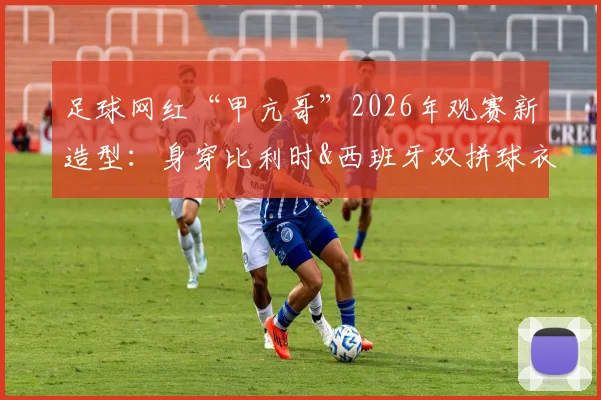 足球网红“甲亢哥”2026年观赛新造型:身穿比利时&西班牙双拼球衣,这次终于不当“明灯”了?