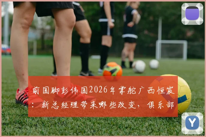 前国脚彭伟国2026年掌舵广西恒宸:新总经理带来哪些改变,俱乐部引援与青训计划前瞻