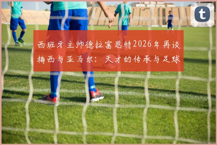 西班牙主帅德拉富恩特2026年再谈梅西与亚马尔：天才的传承与足球本身的魅力