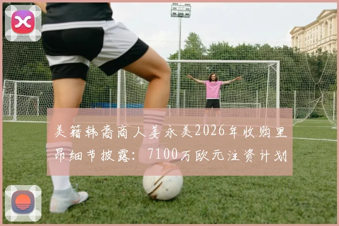 美籍韩裔商人姜永美2026年收购里昂细节披露:7100万欧元注资计划与俱乐部未来前景分析