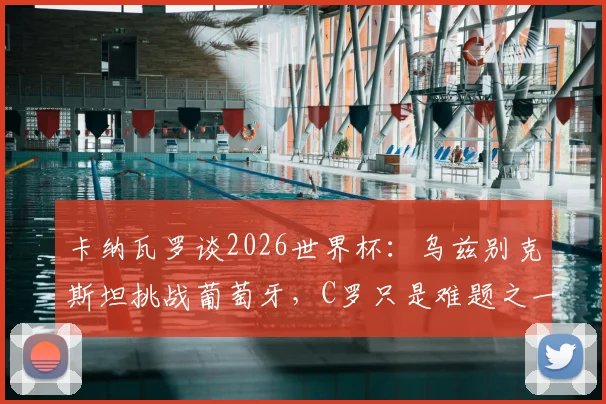 卡纳瓦罗谈2026世界杯:乌兹别克斯坦挑战葡萄牙,C罗只是难题之一