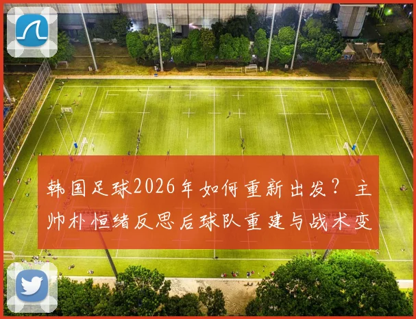 韩国足球2026年如何重新出发?主帅朴恒绪反思后球队重建与战术变革展望