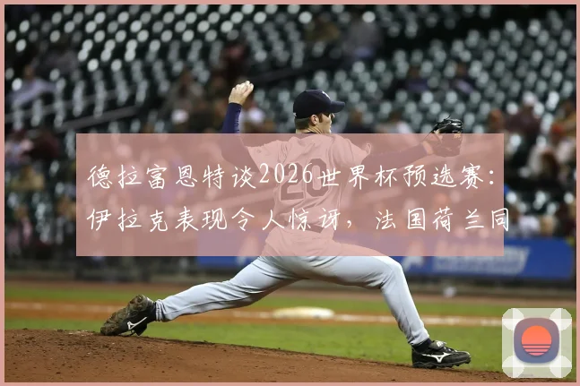 德拉富恩特谈2026世界杯预选赛：伊拉克表现令人惊讶，法国荷兰同样爆冷输球背后分析