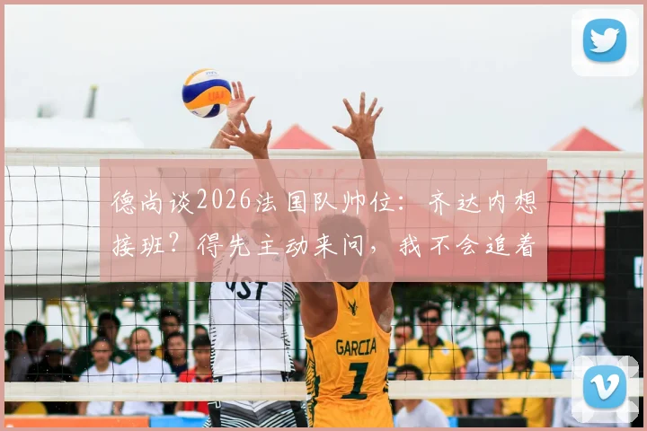 德尚谈2026法国队帅位:齐达内想接班?得先主动来问,我不会追着给建议