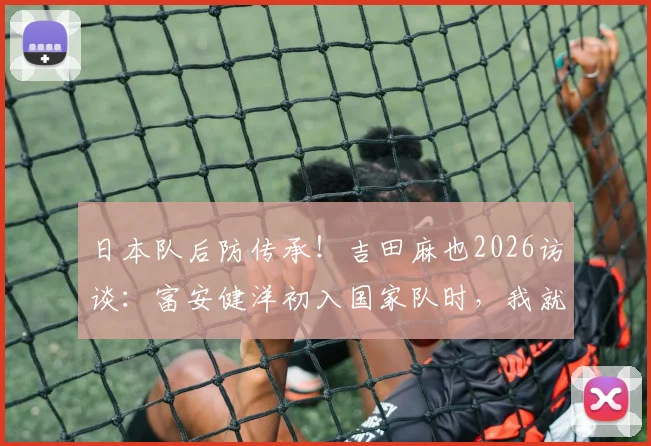 日本队后防传承!吉田麻也2026访谈:富安健洋初入国家队时,我就预见他可能超越我