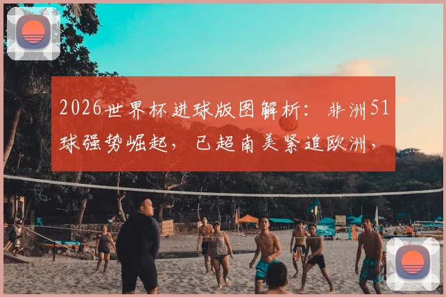 2026世界杯进球版图解析：非洲51球强势崛起，已超南美紧追欧洲，未来格局将如何演变？